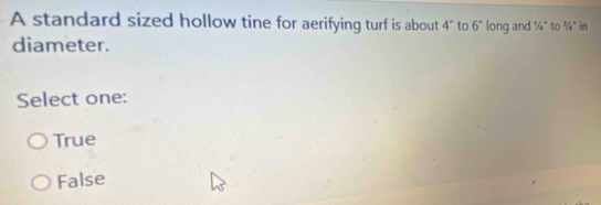 A standard sized hollow tine for aerifying turf is about 4° to 6° long and 1/_4° to 3/4° in
diameter.
Select one:
True
False