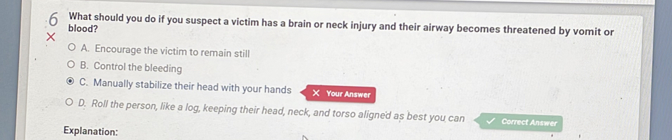 blood? What should you do if you suspect a victim has a brain or neck injury and their airway becomes threatened by vomit or
A. Encourage the victim to remain still
B. Control the bleeding
C. Manually stabilize their head with your hands X Your Answer
D. Roll the person, like a log, keeping their head, neck, and torso aligned as best you can Correct Answer
Explanation: