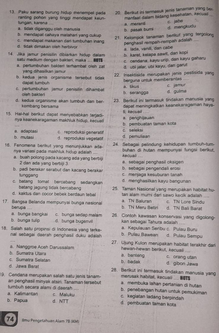 Paku sarang burung hidup menempel pada 20. Berikut ini termasuk jenis tanaman yang ber
ranting pohon yang tinggi mendapat keun- manfaat dalam bidang kesehatan, kecuali
tungan, karena ....
a. meranti c. jahe
a. tidak diganggu oleh manusia
b. pasak burni d. mengkudu
b. mendapat cahaya matahari yang cukup
21. Kelompok tanaman berikut yang tergolong
c. mendapat makanan dari tumbuhan inang penghasil rempah-rempah adalah
d. tidak dimakan oleh herbivor
a. lada, vanili, dan cabe
14. Jika jamur penisilin dibiarkan hidup dalam b. karet, kelapa sawit, dan kopi
satu medium dengan bakteri, maka .... HOTS c. cendana, kayu urip, dan kayu gaharu
a. pertumbuhan bakteri terhambat oleh zat d. ubì jalar, übi kayu, dan garut
yang dihasilkan jamur
b. kedua jenis organisme tersebut tidak 22. Insektisida merupakan jenis pestisida yang
dapat tumbuh berguna untuk memberantas ....
c. pertumbuhan jamur penisilin dihambat a. tikus c. jamur
oleh bakteri b. serangga d. gulma
d. kedua organisme akan tumbuh dan ber- 23. Berikut ini termasuk tindakan manusia yang
kembang bersama dapat meningkatkan keanekaragaman haya-
ti, kecuali ...
15. Hal-hal berikut dapat menyebabkan terjadi- a. penghijauan
nya keanekaragaman makhluk hidup, kecuali
b. pembuatan taman kota
a. adaptasi c. reproduksi generatif c. seleksi
b. mutasi d. reproduksi vegetatif d. pemuliaan
16. Fenomena berikut yang menunjukkan ada- 24. Sebagai pelindung kehidupan tumbuh-tum-
nya variasi pada makhluk hidup adalah .... buhan di hutan mempunyai fungsi berikut,
a. buah polong pada kacang ada yang berbiji kecuali ....
2 dan ada yang berbiji 3. a. sebagai penghasil oksigen
b. padi berakar serabut dan kacang berakar b. sebagai pengendali erosi
tunggang c. menjaga kesuburan tanah
c. batang tomat bercabang sedangkan d. menghasilkan kayu bangunan
batang jagung tidak bercabang 25. Taman Nasional yang merupakan habitat hu-
d. kaktus dan cocor bebek berdaun tebal tan alam murni dari sawo kecik adalah     
17. Bangsa Belanda mempunyai bunga nasional a. TN Baluran c. TN Lore Sindu
berupa .... b. TN Meru Betiri d. TN Bali Barat
a. bunga bangkai c. bunga sedap malam 26. Contoh kawasan konservasi yang digolong-
b. bunga tulip d. bunga bugenvil kan sebagai Tahura adalah ....
a. Kepulauan Seribu c. Pulau Buru
18. Salah satu propinsi di Indonesia yang terke- b. Pulau Bawean d. Pulau Sempu
nal sebagai daerah penghasil duku adalah
27. Ujung Kulon merupakan habitat terakhir dari
a. Nanggroe Aceh Darussalam hewan-hewan berikut, kecuali . . ,
b. Sumatra Utara a. banteng c. orang utan
c. Sumatra Selatan b. badak d. gibon Jawa
d. Jawa Barat 28. Berikut ini termasuk tindakan manusia yang
19. Cendana merupakan salah satu jenis tanam- merusak habitat, kecuali .... HOTS
an penghasil minyak atsiri. Tanaman tersebut a. membuka lahan pertanian di hutan
tumbuh secara alami di daerah .... b. penebangan hutan untuk pemukiman
a. Kalimantan c. Maluku c. kegiatan ladang berpindah
b. Papua d. NTT d. pembuatan taman kota
74 Ilmu Pengetahuan Alam 7B (KM)