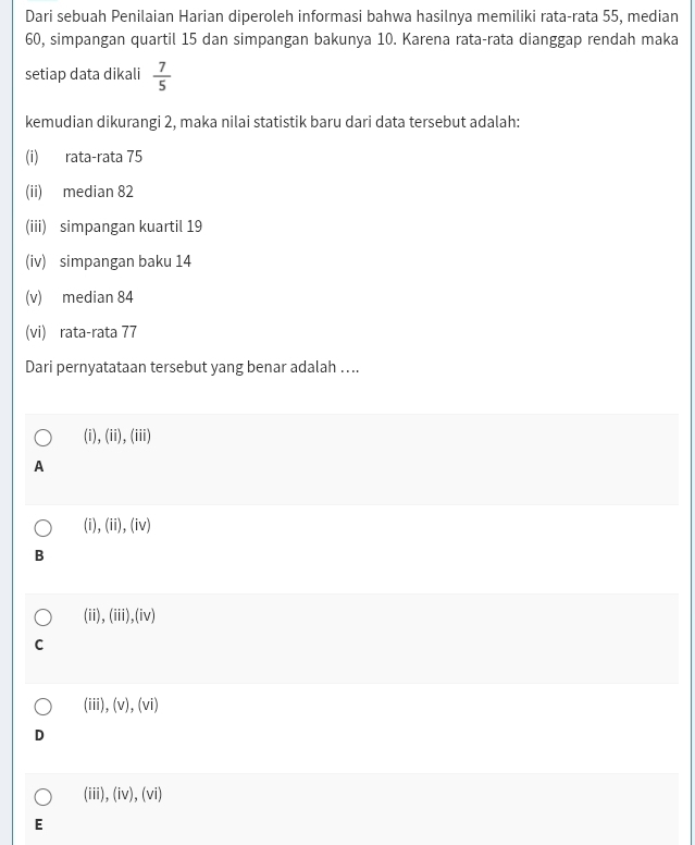 Dari sebuah Penilaian Harian diperoleh informasi bahwa hasilnya memiliki rata-rata 55, median
60, simpangan quartil 15 dan simpangan bakunya 10. Karena rata-rata dianggap rendah maka
setiap data dikali  7/5 
kemudian dikurangi 2, maka nilai statistik baru dari data tersebut adalah:
(i) rata-rata 75
(ii) median 82
(iii) simpangan kuartil 19
(iv) simpangan baku 14
(v) median 84
(vi) rata-rata 77
Dari pernyatataan tersebut yang benar adalah ….
(i),(ii),(iii)
A
(i), (ii),(iv)
B
(ii), (iii),(iv)
C
(iii), (v), (vi)
D
(iii), (iv), (vi)
E