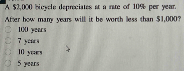 A $2,000 bicycle depreciates at a rate of 10% per year.
After how many years will it be worth less than $1,000?
100 years
7 years
10 years
5 years