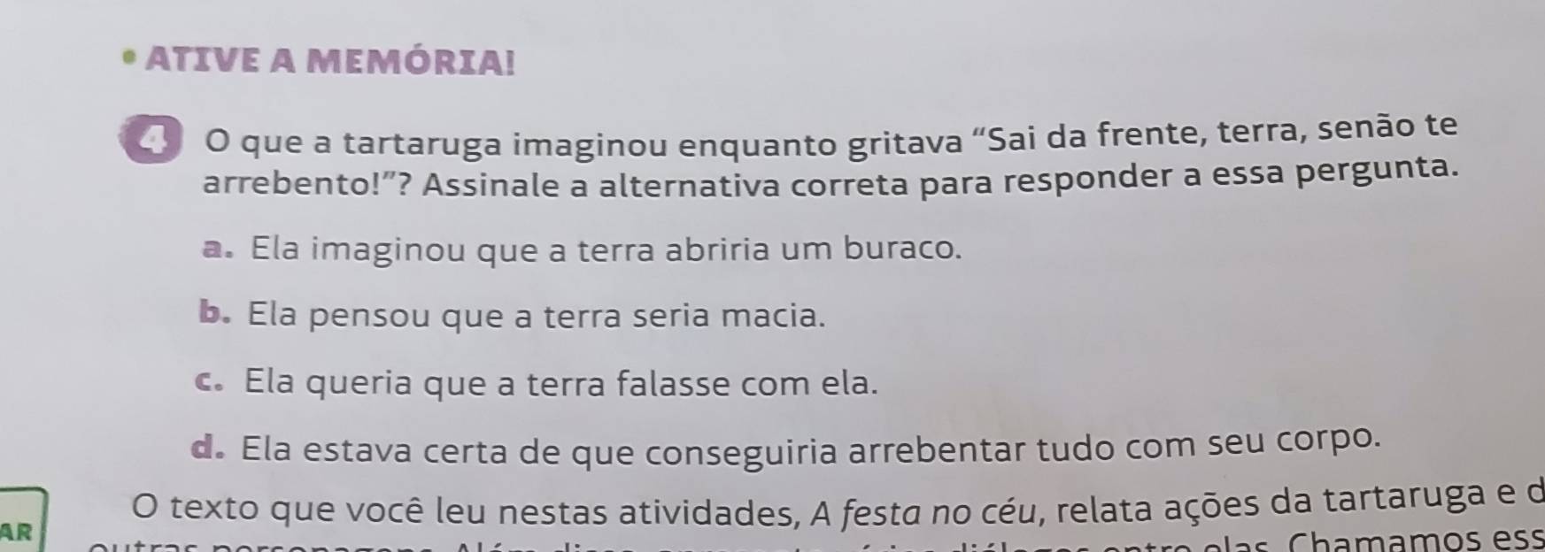 ATIVE A MEMÓRIA!
O que a tartaruga imaginou enquanto gritava “Sai da frente, terra, senão te
arrebento!”? Assinale a alternativa correta para responder a essa pergunta.
a. Ela imaginou que a terra abriria um buraco.
b. Ela pensou que a terra seria macia.
c. Ela queria que a terra falasse com ela.
d. Ela estava certa de que conseguiria arrebentar tudo com seu corpo.
O texto que você leu nestas atividades, A festa no céu, relata ações da tartaruga e de
AR
s C hamamos ess