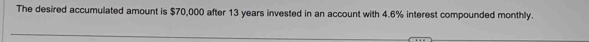 The desired accumulated amount is $70,000 after 13 years invested in an account with 4.6% interest compounded monthly.