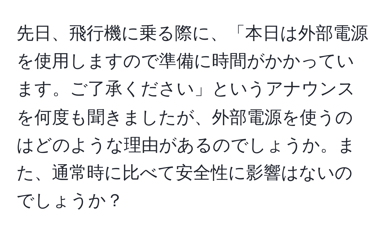 先日、飛行機に乗る際に、「本日は外部電源を使用しますので準備に時間がかかっています。ご了承ください」というアナウンスを何度も聞きましたが、外部電源を使うのはどのような理由があるのでしょうか。また、通常時に比べて安全性に影響はないのでしょうか？