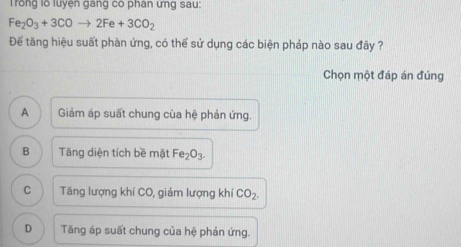 Trong lỗ luyện gang có phân ứng sau:
Fe_2O_3+3COto 2Fe+3CO_2
Để tăng hiệu suất phàn ứng, có thể sử dụng các biện pháp nào sau đây ?
Chọn một đáp án đúng
A Giảm áp suất chung cùa hệ phản ứng.
B Tăng diện tích bề mặt Fe_2O_3.
C Tăng lượng khí CO, giảm lượng khí CO_2.
D Tăng áp suất chung của hệ phản ứng.