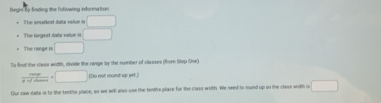 Begis be finding the following information 
The aralleat data value in □
The largest data value = □
The range is □
To fird the class width, divide the range by the number of classes (from Step One)
 care/ar =□ (Do not round up yet.) 
Our saw data is to the tenthe place, so we will also usn the tenths place for the class witth. We seed to rund up so the class with is □