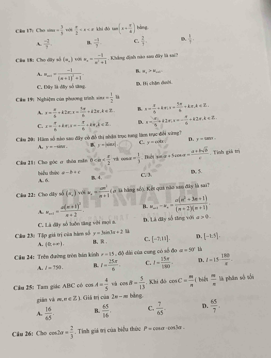 Cho sin x= 3/5  với  π /2  khi đó tan (x+ π /4 ) bàng.
A.  (-2)/7 . B.  (-1)/7 . C.  2/7 .
D.  1/7 .
Câu 18: Cho dãy số (u_n) với u_n= (-1)/n^2+1  Khẳng định nào sau đây là sai?
A. u_n+1=frac -1(n+1)^2+1.
B. u_n>u_n+1.
C. Đây là dãy số tăng. D. Bị chặn dưới.
Câu 19: Nghiệm của phương trình sin x= 1/2 la
A. x= π /6 +k2π ;x= 5π /6 +k2π ,k∈ Z. B. x= π /6 +kπ ;x= 5π /6 +kπ ,k∈ Z.
C. x= π /6 +kπ ;x=- π /6 +kπ ,k∈ Z.
D. x= π /6 +k2π ;x=- π /6 +k2π ,k∈ Z.
Câu 20: Hàm số nào sau đây có đồ thị nhận trục tung làm trục đối xứng?
A. y=-sin x. B. y=|sin x|. C. y=cot x. D. y=tan x.
Câu 21: Cho góc α thỏa mãn 0 và cos alpha = 1/3 . Biết sin alpha +5cos alpha = (a+bsqrt(b))/c . Tính giả trị
biểu thức a-b+c
C. 3.
A. 6. B. 4. D. 5.
Câu 22: Cho dãy số (ll_n) với u_n= an^2/n+1 (a là hằng số). Kết quả nào sau đây là sai?
A. u_n+1=frac a(n+1)^2n+2. B. u_n+1-u_n= (a(n^2+3n+1))/(n+2)(n+1) .
C. Là dãy số luôn tăng với mọi a. D. Là dãy số tăng với a>0.
Câu 23: Tập giá trị của hàm số y=3sin 3x+2 là
A. (0;+∈fty ). B. R . C. [-7:11]. D. [-1:5].
Câu 24: Trên đường tròn bán kính r=15 , độ dài của cung có số đo alpha =50° là
A. l=750.
B. I= 25π /6 . C. l= 15π /180 . D. l=15·  180/π  .
Câu 25: Tam giác ABC có cos A= 4/5  và cos B= 5/13 . Khi đó cos C= m/n  ( biết  m/n  là phân số tối
giản và m.n∈ Z). Giá trị của 2n-m bằng.
A.  16/65 .
B.  65/16 .  7/65 .  65/7 .
C.
D.
Câu 26: Cho cos 2alpha = 2/3 . Tính giá trị của biều thức P=cos alpha · cos 3alpha .