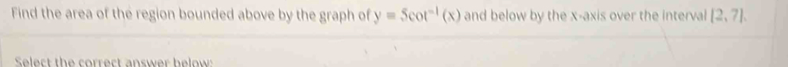 Find the area of the region bounded above by the graph of y=5cot^(-1)(x) and below by the x-axis over the interval [2,7]. 
Select the correct answer below: