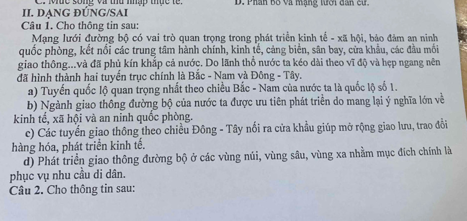 C. Mức sống và thu nhập thực tế. D. Phân bố Và mạng lưới dân cư.
II. DANG ĐÚNG/SAI
Câu 1. Cho thông tin sau:
Mạng lưới đường bộ có vai trò quan trọng trong phát triển kinh tế - xã hội, bảo đảm an ninh
quốc phòng, kết nối các trung tâm hành chính, kinh tế, cảng biển, sân bay, cửa khẩu, các đầu mối
giao thông...và đã phủ kín khắp cả nước. Do lãnh thổ nước ta kéo dài theo vĩ độ và hẹp ngang nên
đã hình thành hai tuyến trục chính là Bắc - Nam và Đông - Tây.
a) Tuyến quốc lộ quan trọng nhất theo chiều Bắc - Nam của nước ta là quốc lộ số 1.
b) Ngành giao thông đường bộ của nước ta được ưu tiên phát triển do mang lại ý nghĩa lớn về
kinh tế, xã hội và an ninh quốc phòng.
c) Các tuyến giao thông theo chiều Đông - Tây nối ra cửa khầu giúp mở rộng giao lưu, trao đổi
hàng hóa, phát triển kinh tế.
d) Phát triển giao thông đường bộ ở các vùng núi, vùng sâu, vùng xa nhằm mục đích chính là
phục vụ nhu cầu di dân.
Câu 2. Cho thông tin sau: