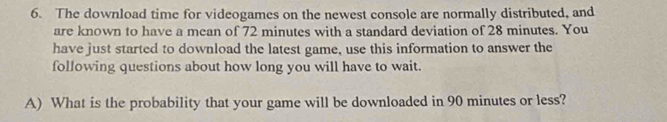 The download time for videogames on the newest console are normally distributed, and 
are known to have a mean of 72 minutes with a standard deviation of 28 minutes. You 
have just started to download the latest game, use this information to answer the 
following questions about how long you will have to wait. 
A) What is the probability that your game will be downloaded in 90 minutes or less?