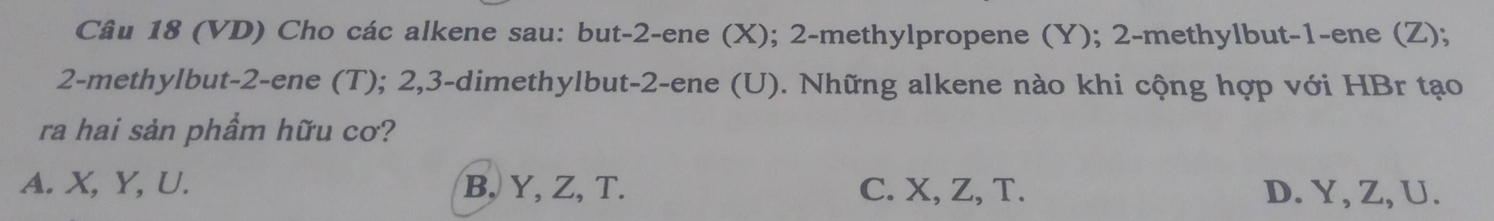 (VD) Cho các alkene sau: but -2 -ene (X); 2 -methylpropene (Y); 2 -methylbut -1 -ene (Z);
2 -methylbut -2 -ene (T); 2, 3 -dimethylbut -2 -ene (U). Những alkene nào khi cộng hợp với HBr tạo
ra hai sản phầm hữu cơ?
A. X, Y, U. B, Y, Z, T. C. X, Z, T. D. Y, Z, U.