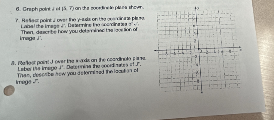 Graph point J at (5,7) on the coordinate plane shown. 
7. Reflect point J over the y-axis on the coordinate plane. 
Label the image J'. Determine the coordinates of J'. 
Then, describe how you determined the location of 
image J'. 
8. Reflect point J over the x-axis on the coordinate plane. 
Label the image J". Determine the coordinates of J''. 
Then, describe how you determined the location of 
image J".