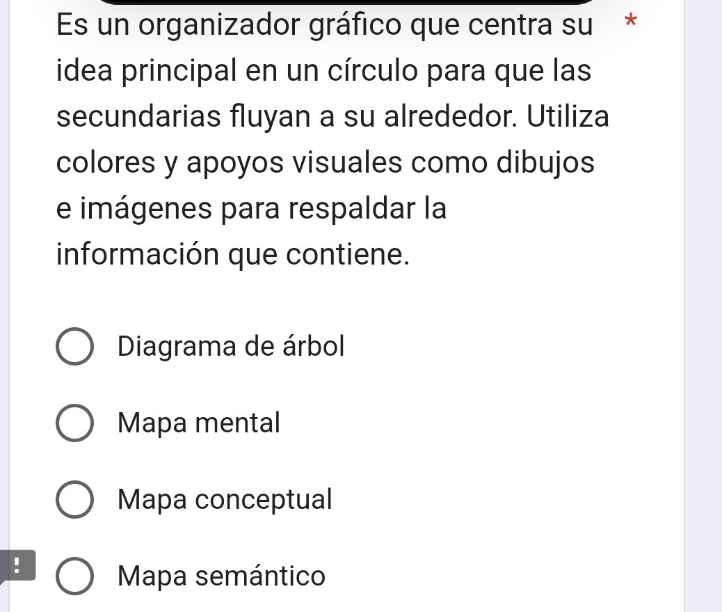 Es un organizador gráfico que centra su*
idea principal en un círculo para que las
secundarias fluyan a su alrededor. Utiliza
colores y apoyos visuales como dibujos
e imágenes para respaldar la
información que contiene.
Diagrama de árbol
Mapa mental
Mapa conceptual
!
Mapa semántico