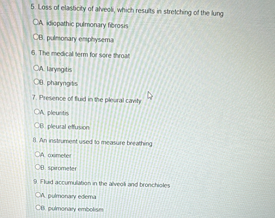 Loss of elasticity of alveoli, which results in stretching of the lung
A. idiopathic pulmonary fibrosis
B. pulmonary emphysema
6. The medical term for sore throat
A. laryngitis
B. pharyngitis
7. Presence of fluid in the pleural cavity
A. pleuritis
B. pleural effusion
8. An instrument used to measure breathing
A. oximeter
B. spirometer
9. Fluid accumulation in the alveoli and bronchioles
A. pulmonary edema
B. pulmonary embolism