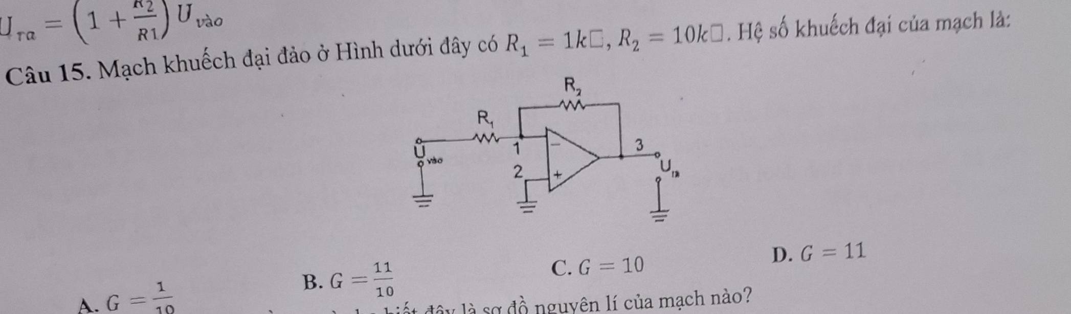 J_ra=(1+frac r_2R1)U_vao
Câu 15. Mạch khuếch đại đảo ở Hình dưới đây có R_1=1k□ ,R_2=10k□. Hệ số khuếch đại của mạch là:
D. G=11
B. G= 11/10 
C. G=10
A. G= 1/10  đế t đây là sợ đồ nguyên lí của mạch nào?