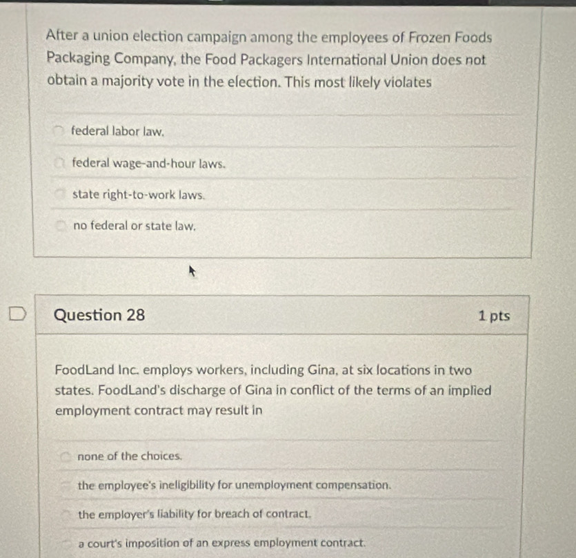 After a union election campaign among the employees of Frozen Foods
Packaging Company, the Food Packagers International Union does not
obtain a majority vote in the election. This most likely violates
federal labor law.
federal wage-and-hour laws.
state right-to-work laws.
no federal or state law.
Question 28 1 pts
FoodLand Inc. employs workers, including Gina, at six locations in two
states. FoodLand's discharge of Gina in conflict of the terms of an implied
employment contract may result in
none of the choices.
the employee's ineligibility for unemployment compensation.
the employer's liability for breach of contract.
a court's imposition of an express employment contract.