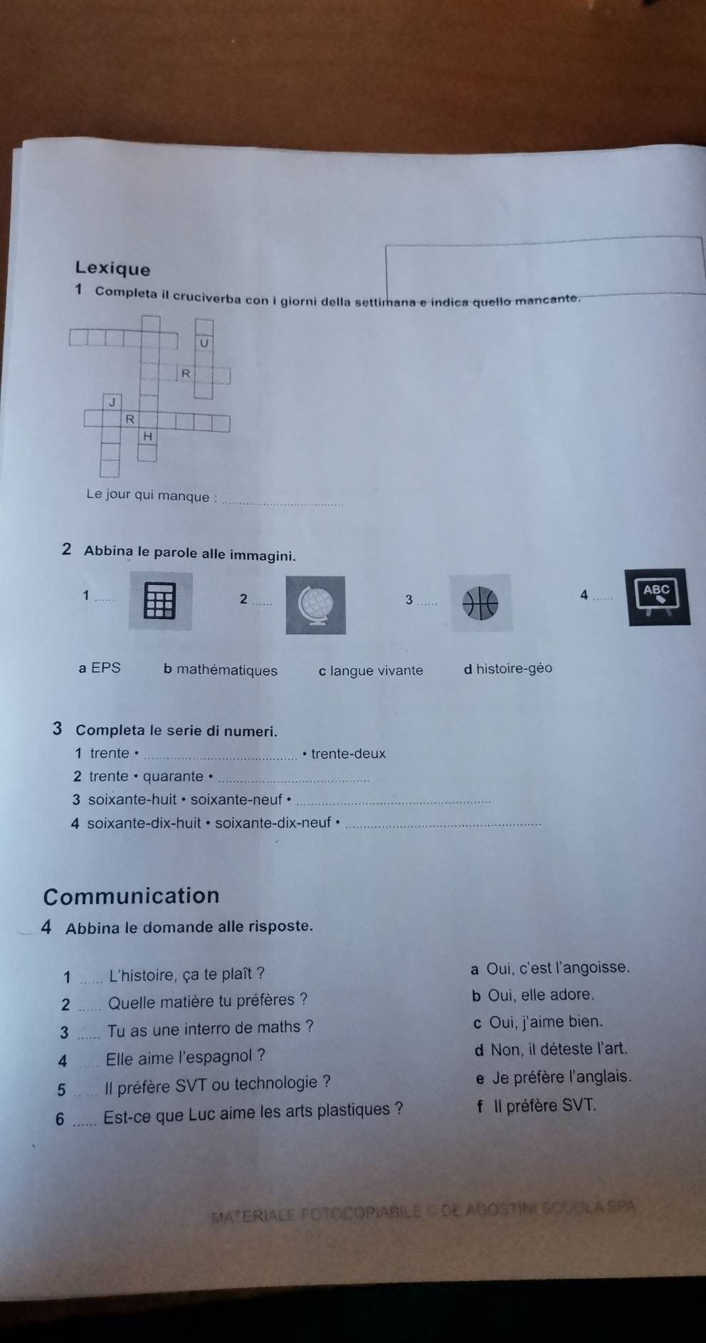 Lexique
1 Completa il cruciverba con i giorni della settimana e indica quello mancante.
Le jour qui manque :_
2 Abbina le parole alle immagini.
_1
_2
_3
4
a EPS mathématiques c langue vivante dhistoire-géo
3 Completa le serie di numeri.
1 trente· • trente-deux
2 trente • quarante •_
3 soixante-huit • soixante-neuf •_
4 soixante-dix-huit • soixante-dix-neuf •_
Communication
4 Abbina le domande alle risposte.
1 L'histoire, ça te plaît ? a Oui, c'est l'angoisse.
2 _Quelle matière tu préfères ? b Oui, elle adore.
3 _Tu as une interro de maths ? c Oui, j'aime bien.
8 _Elle aime l'espagnol ? d Non, il déteste l'art.
5 _Il préfère SVT ou technologie ? e Je préfère l'anglais.
6 _Est-ce que Luc aime les arts plastiques ? f Il préfère SVT.
MATERIALE FOTOCOPIABILE © DE AGOSTINI SCUGLA SPA