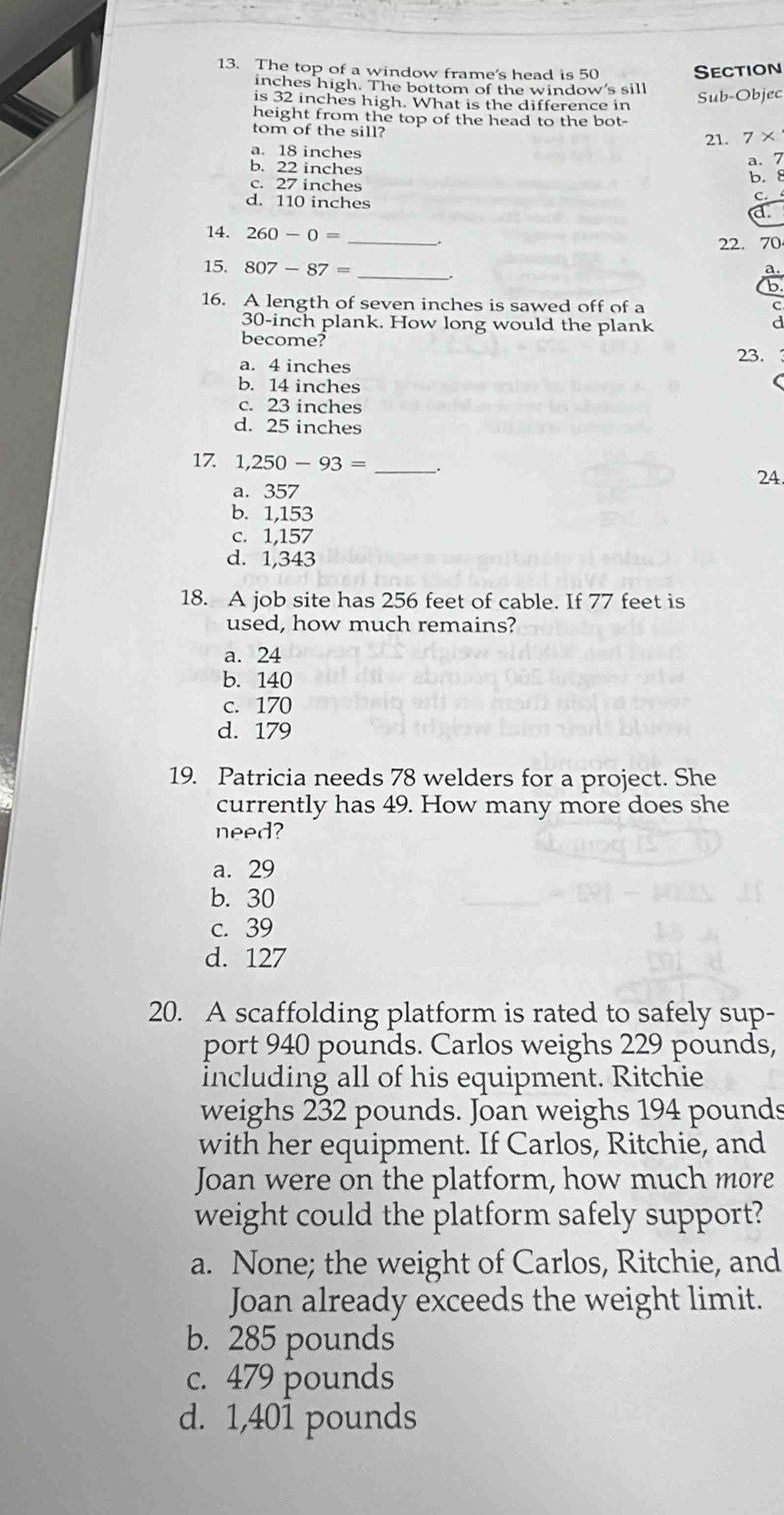 The top of a window frame's head is 50 Section
inches high. The bottom of the window's sill
is 32 inches high. What is the difference in
Sub-Objec
height from the top of the head to the bot-
tom of the sill?
a. 18 inches 21. 7*
b. 22 inches
a. 7
c. 27 inches b. 8
d. 110 inches
C.
a
14. 260-0= __.
22. 70
15. 807-87= _
16. A length of seven inches is sawed off of a
30-inch plank. How long would the plank
become?
23.
a. 4 inches
b. 14 inches
c. 23 inches
d. 25 inches
17. 1,250-93= _.
24
a. 357
b. 1,153
c. 1,157
d. 1,343
18. A job site has 256 feet of cable. If 77 feet is
used, how much remains?
a. 24
b. 140
c. 170
d. 179
19. Patricia needs 78 welders for a project. She
currently has 49. How many more does she
need?
a. 29
b. 30
c. 39
d. 127
20. A scaffolding platform is rated to safely sup-
port 940 pounds. Carlos weighs 229 pounds,
including all of his equipment. Ritchie
weighs 232 pounds. Joan weighs 194 pounds
with her equipment. If Carlos, Ritchie, and
Joan were on the platform, how much more
weight could the platform safely support?
a. None; the weight of Carlos, Ritchie, and
Joan already exceeds the weight limit.
b. 285 pounds
c. 479 pounds
d. 1,401 pounds
