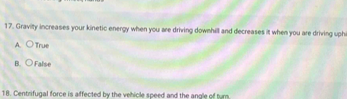 Gravity increases your kinetic energy when you are driving downhill and decreases it when you are driving uphi
A. ○ True
B. ○ False
18. Centrifugal force is affected by the vehicle speed and the angle of turn.