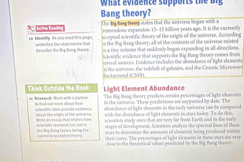 What evidence supports the Big 
Bang theory? 
The Big Bang theory states that the universe began with a 
Active Reading 
remendous expansion 13-15 billion years ago. It is the currently 
10 Identify As you read this page, accepted scientific theory of the origin of the universe. According 
underline the statements that go the Big Bang theory, all of the contents of the universe existed 
describe the Big Bang theory. n a tiny yolume that suddenly began expanding in all directions. 
Scientific evidence that supports the Big Bang theory comes from 
several sources. Evidence includes the abundance of light elements 
n the universe, the redshift of galaxies, and the Cosmic Microwave 
Background (CMB). 
Think Outside the Book Light Element Abundance 
11 Research Work with a partner The Big Bang theory predicts certain percentages of light elements 
to find out more about how in the universe. These predictions are supported by data. The 
scientific data provide evidence abundance of light elements in the early universe can be compared 
about the origin of the universe. with the abundance of light elements in stars today. To do this, 
Write an essay that relates how scientists study stars that are very far from Earth and in the early 
scientific research has led to stages of development. Scientists analyze the spectral lines of these 
the Big Bang theory being the stars to determine the amounts of elements being produced within 
currently accepted theory. their cores. The percentages of light elements in these stars are very 
close to the theoretical values predicted by the Big Bang theory.