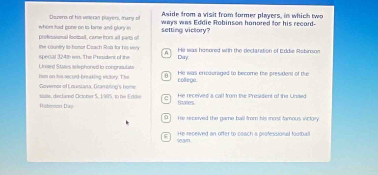 Aside from a visit from former players, in which two
Dozens of his veteran players, many of ways was Eddie Robinson honored for his record-
whom had gone on to fame and glory in setting victory?
professional football, came from all parts of
the country to honor Coach Rob for his very He was honored with the declaration of Eddie Robinson
A
special 324th win. The President of the Day.
United States telephoned to congratulate
him on his record-breaking victory. The B He was encouraged to become the president of the
college.
Governor of Louisiana, Grambling's home
sitate, declared October 5, 1985, to be Eddie C States. He received a call from the President of the United
Robinson Day
D He received the game ball from his most famous victory
E He received an offer to coach a professional football
leam.