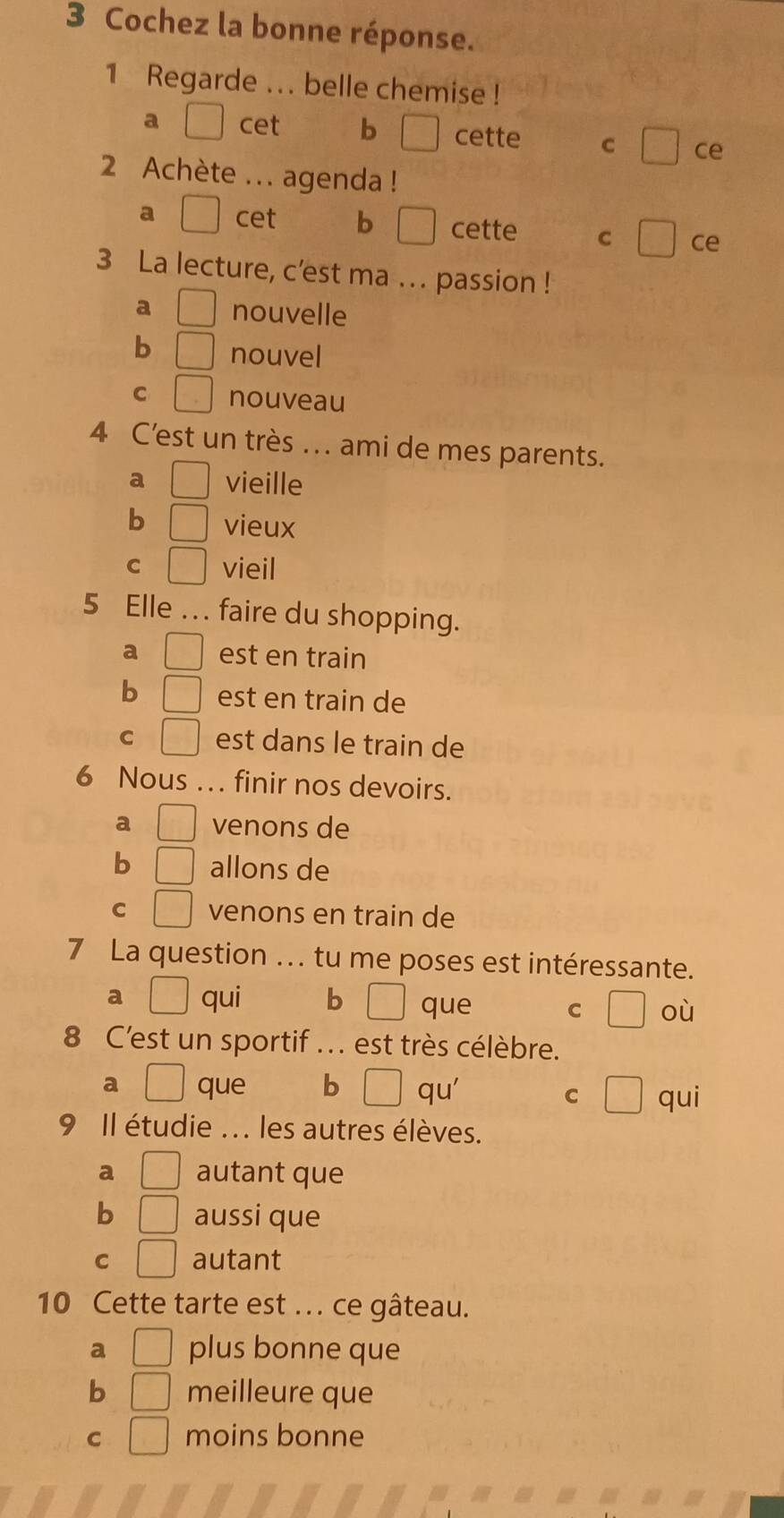 Cochez la bonne réponse.
1 Regarde ... belle chemise !
a cet b □ cette C □ ce
2 Achète ... agenda !
a cet b □ cette C □ ce
3 La lecture, c'est ma ... passion !
a □ nouvelle
b □ nouvel
C □ nouveau
4 C’est un très ... ami de mes parents.
a □ vieille
b □ vieux
C □ vieil
5 Elle …. faire du shopping.
a □ est en train
b □ est en train de
C □ est dans le train de
6 Nous … finir nos devoirs.
a □ venons de
b □ allons de
C □ venons en train de
7 La question . tu me poses est intéressante.
a □ qui b □ que C où
8 C'est un sportif ... est très célèbre.
a □ que b □ qu'
C □ qui
9 Il étudie ... les autres élèves.
a □ autant que
b □ aussi que
C □ autant
10 Cette tarte est ... ce gâteau.
a □ plus bonne que
b □ meilleure que
C □ moins bonne