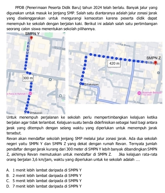 PPDB (Penerimaan Peserta Didik Baru) tahun 2024 telah berlalu. Banyak jalur yang
digunakan untuk masuk ke jenjang SMP. Salah satu diantaranya adalah jalur zonasi jarak
yang diselenggarakan untuk mengurangi kemacetan karena peserta didik dapat
menempuh ke sekolah dengan berjalan kaki. Berikut ini adalah salah satu pertimbangan
seorang calon siswa menentukan sekolah pilihannya.
SMPN Y
Ug Ke
300 m Jogia Ser
st Putra Ar-Rahmah 1i
O Pakuncen
Untuk menempüh perjalanan ke sekolah perlu mempertimbangkan kelajuan ketika
berjalan agar tidak terlambat. Kelajuan suatu benda didefinisikan sebagai hasil bagi antara
jarak yang ditempuh dengan selang waktu yang diperlukan untuk menempuh jarak
tersebut.
Revan akan mendaftar sekolah jenjang SMP melalui jalur zonasi jarak. Ada dua sekolah
negeri yaitu SMPN Y dan SMPN Z yang dekat dengan rumah Revan. Ternyata jumlah
pendaftar dengan jarak kurang dari 300 meter di SMPN Y lebih banyak dibandingkan SMPN
Z, akhimya Revan memutuskan untuk mendaftar di SMPN Z. Jika kelajuan rata-rata
orang berjalan 3,6 km/jam, waktu yang diperlukan untuk ke sekolah adalah ....
A. 1 menit lebih lambat daripada di SMPN Y
B. 2 menit lebih lambat daripada di SMPN Y
C. 5 menit lebih lambat daripada di SMPN Y
D. 7 menit lebih lambat daripada di SMPN Y