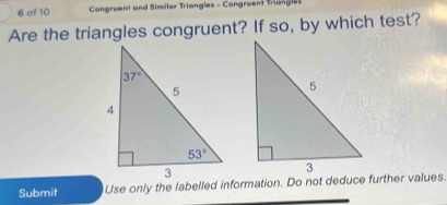 of 10  Congruent and Similer Triangles - Congruent Triangles
Are the triangles congruent? If so, by which test?
Submit Use only the labelled information. Do not deduce further values.