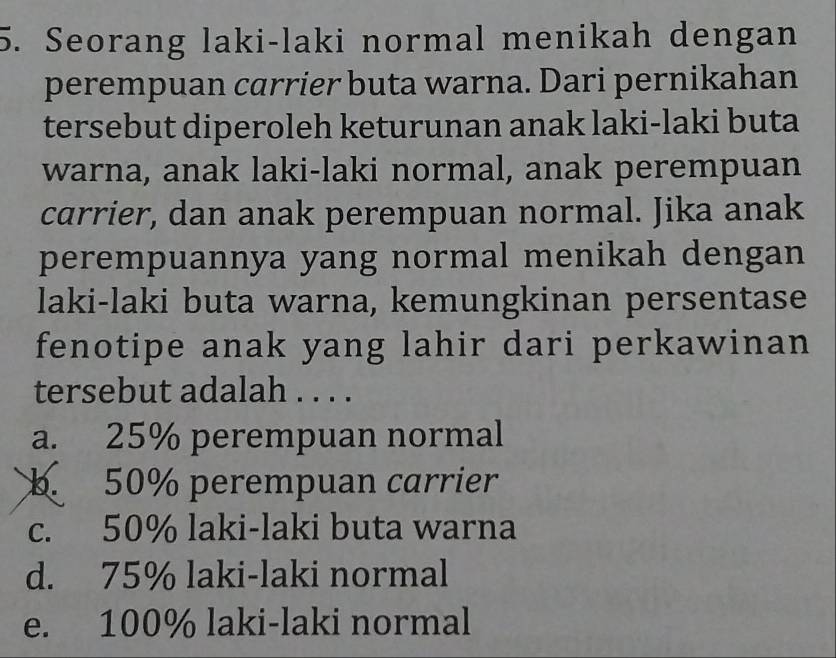 Seorang laki-laki normal menikah dengan
perempuan carrier buta warna. Dari pernikahan
tersebut diperoleh keturunan anak laki-laki buta
warna, anak laki-laki normal, anak perempuan
carrier, dan anak perempuan normal. Jika anak
perempuannya yang normal menikah dengan
laki-laki buta warna, kemungkinan persentase
fenotipe anak yang lahir dari perkawinan
tersebut adalah . . . .
a. 25% perempuan normal
b. 50% perempuan carrier
c. 50% laki-laki buta warna
d. 75% laki-laki normal
e. 100% laki-laki normal