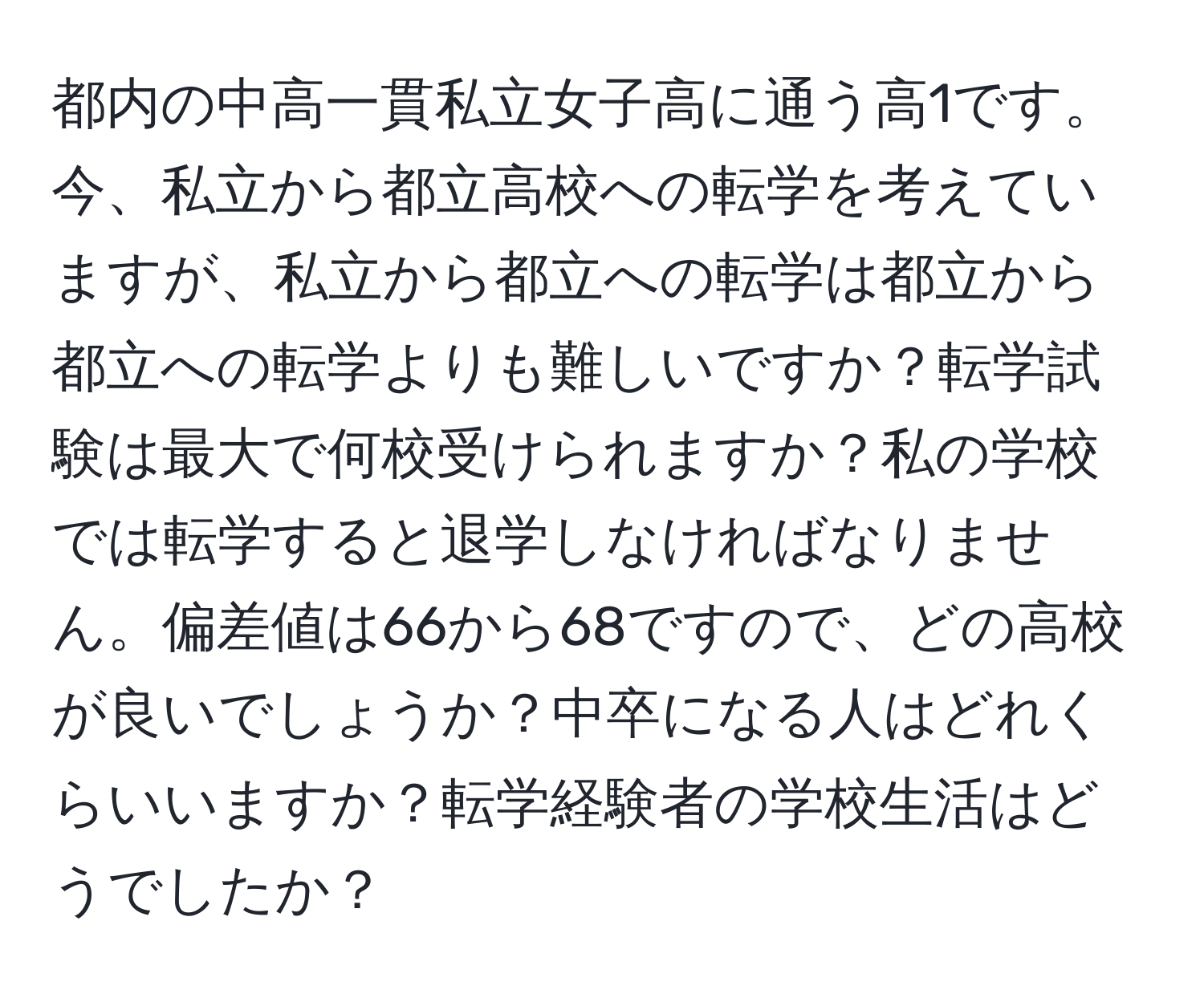 都内の中高一貫私立女子高に通う高1です。今、私立から都立高校への転学を考えていますが、私立から都立への転学は都立から都立への転学よりも難しいですか？転学試験は最大で何校受けられますか？私の学校では転学すると退学しなければなりません。偏差値は66から68ですので、どの高校が良いでしょうか？中卒になる人はどれくらいいますか？転学経験者の学校生活はどうでしたか？