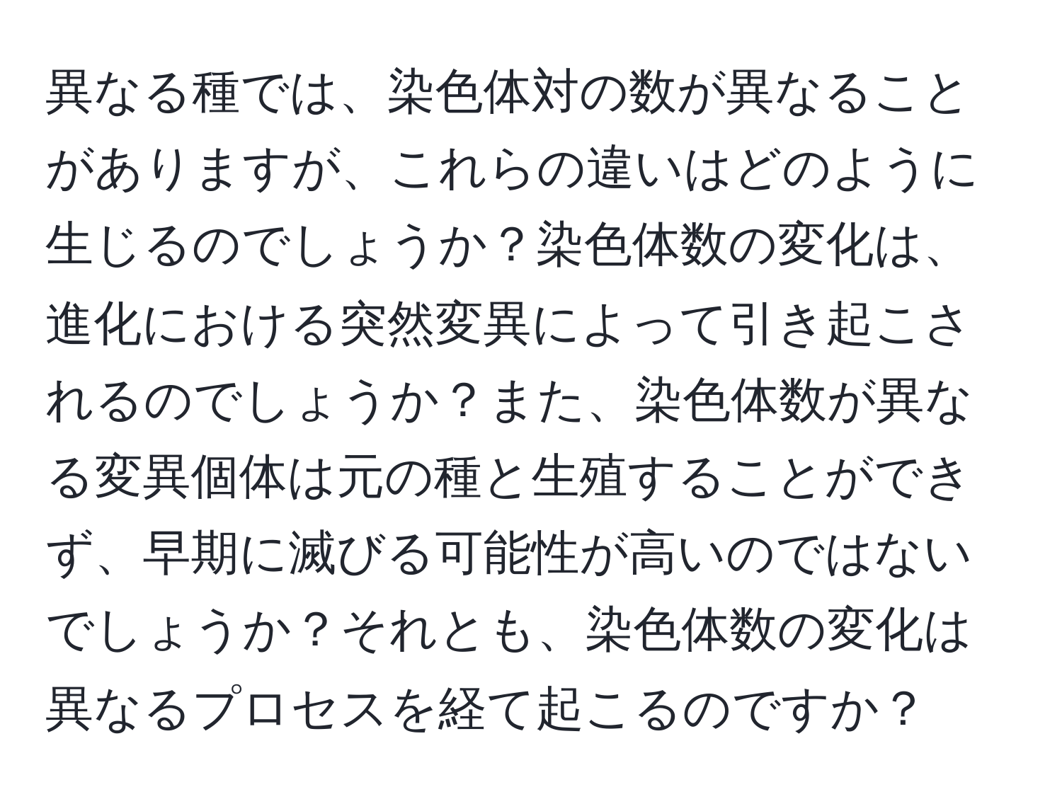 異なる種では、染色体対の数が異なることがありますが、これらの違いはどのように生じるのでしょうか？染色体数の変化は、進化における突然変異によって引き起こされるのでしょうか？また、染色体数が異なる変異個体は元の種と生殖することができず、早期に滅びる可能性が高いのではないでしょうか？それとも、染色体数の変化は異なるプロセスを経て起こるのですか？