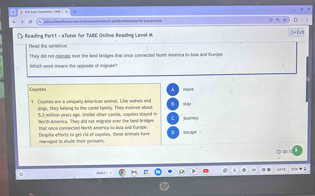 ALS Area: Cla ssrooms - TABE T
C plus.aztecsoftware.com/#/classroom/room/61ae3483d98e8e26e7f61bab/practice
- Reading Part1 - aTutor for TABE Online Reading Level M [→ Exit
Read the sentence.
They did not migrate over the land bridges that once connected North America to Asia and Europe.
Which word means the opposite of migrate?
Coyotes A move
1 Coyotes are a uniquely American animal. Like wolves and B stay
dogs, they belong to the canid family. They evolved about
5.3 million years ago. Unlike other canids, coyotes stayed in journey
North America. They did not migrate over the land bridges C
that once connected North America to Asia and Europe.
Despite efforts to get rid of coyotes, these animals have D escape
managed to elude their pursuers.
00:10
US Jul 12 2:24
Desk 1