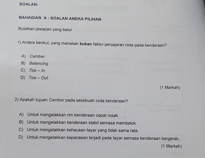 SOALAN:
BAHAGIAN A : SOALAN ANEKA PILIHAN
Bulatkan jawapan yang betul
1) Antara berikut, yang manakah bukan faktor penjajaran roda pada kenderaan?
A) Camber.
B) Balancing.
C) Toe - In.
D) Toe - Out.
(1 Markah)
2) Apakah tujuan Camber pada sesebuah roda kenderaan?
A) Untuk mengelakkan rim kenderaan cepat rosak.
B) Untuk mengelakkan kenderaan stabil semasa membelok.
C) Untuk mengelakkan kehausan tayar yang tidak sama rata.
D) Untuk mengelakkan kepanasan terjadi pada tayar semasa kenderaan bergerak.
(1 Markah)