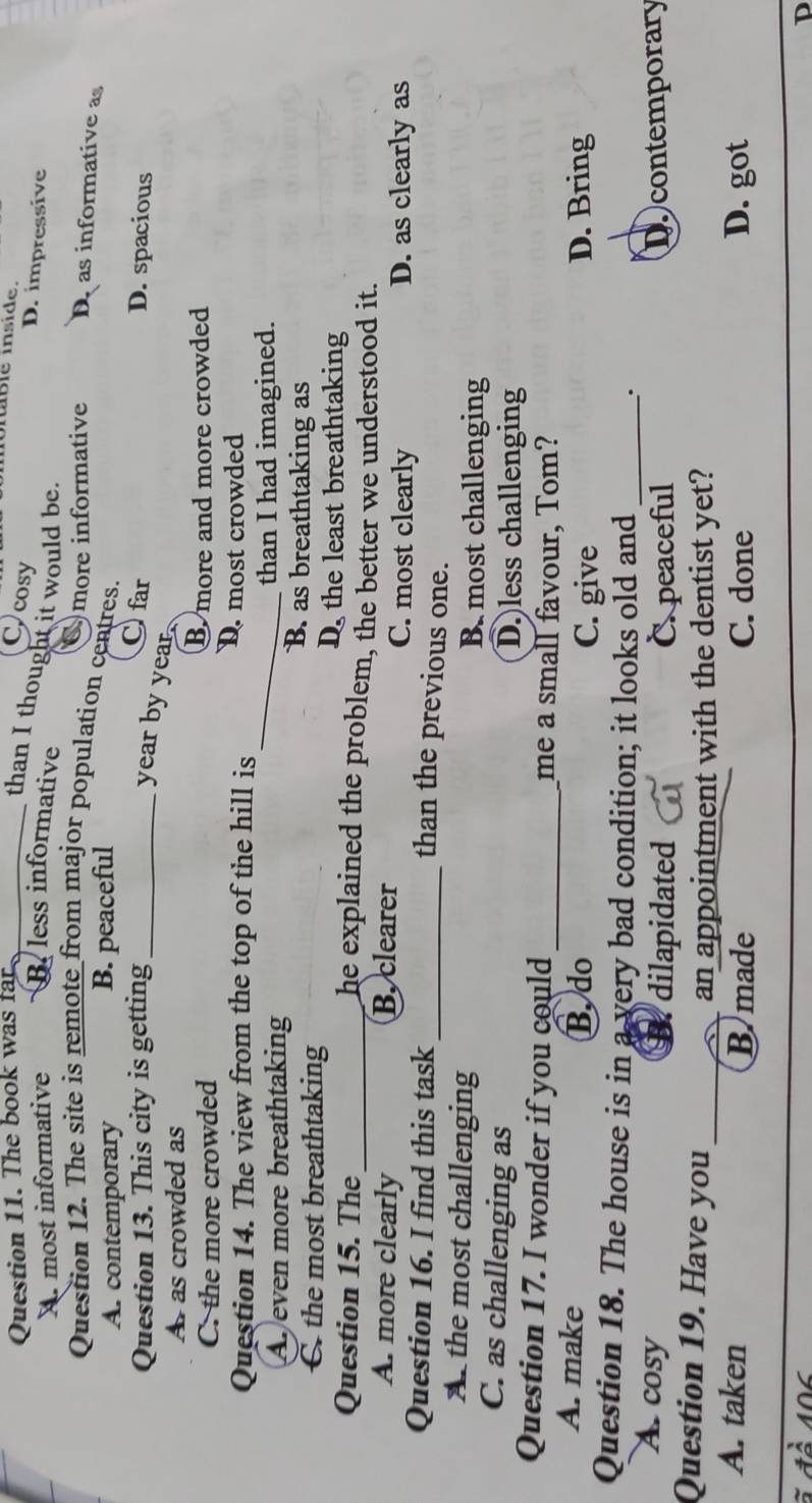 The book was far_
ible inside
Ccosy
than I thought it would be.
D. impressive
A. most informative B. less informative
Question 12. The site is remote from major population centres. Cmore informative D as informative as
A. contemporary B. peaceful
C far
Question 13. This city is getting _D. spacious
year by year.
A as crowded as
C. the more crowded B more and more crowded
_
Question 14. The view from the top of the hill is D. most crowded
Ar even more breathtaking
than I had imagined.
C the most breathtaking
B. as breathtaking as
D the least breathtaking
Question 15. The_ he explained the problem, the better we understood it.
A. more clearly B. clearer C. most clearly
D. as clearly as
Question 16. I find this task
_than the previous one.
A. the most challenging B. most challenging
C. as challenging as D.less challenging
Question 17. I wonder if you could _me a small favour, Tom?
A. make B. do D. Bring
C. give
Question 18. The house is in a very bad condition; it looks old and _:
A cosy dilapidated C. peaceful Docontemporary
Question 19. Have you_
an appointment with the dentist yet?
A. taken Bmade C. done D. got
D