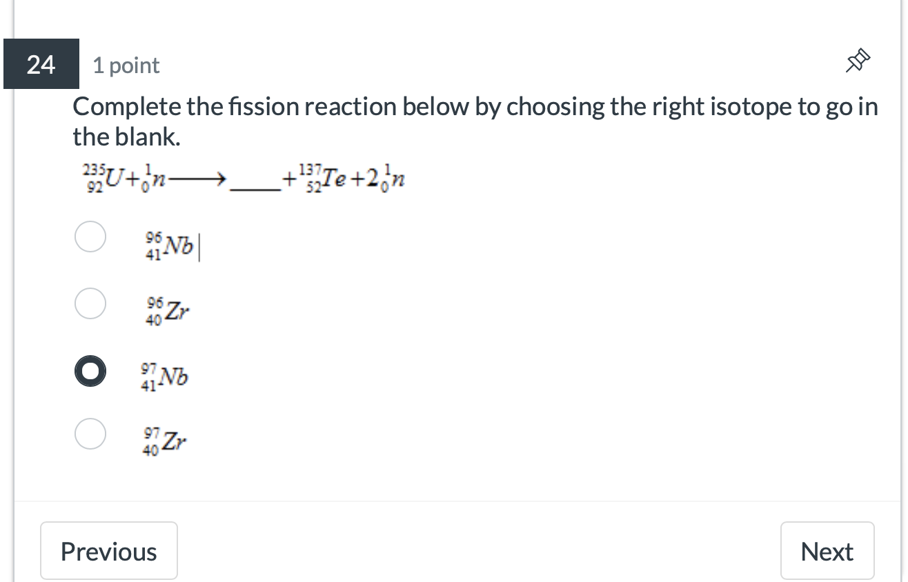 24 1 point
Complete the fission reaction below by choosing the right isotope to go in
the blank.
_(92)^(235)U+_0^(1nto _ )+_(52)^(137)Te+2_0^1n
_(41)^(96)Nb|
_(40)^(96)Zr
_(41)^(97)Nb
_(40)^(97)Zr
Previous Next