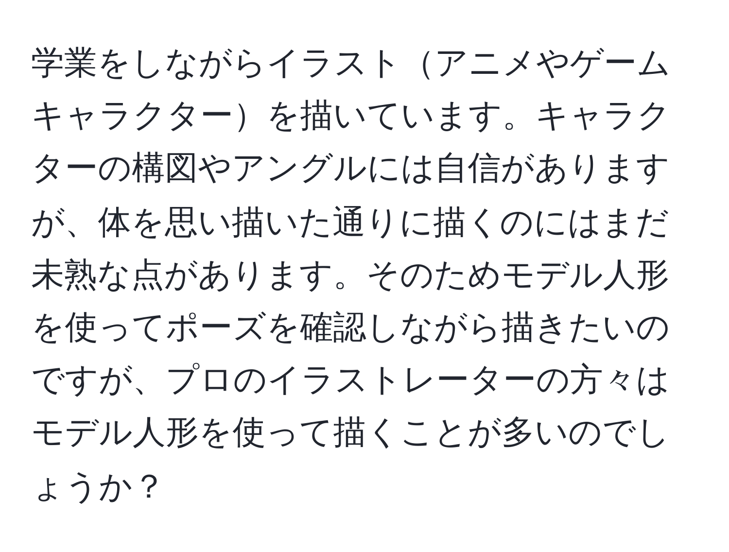 学業をしながらイラストアニメやゲームキャラクターを描いています。キャラクターの構図やアングルには自信がありますが、体を思い描いた通りに描くのにはまだ未熟な点があります。そのためモデル人形を使ってポーズを確認しながら描きたいのですが、プロのイラストレーターの方々はモデル人形を使って描くことが多いのでしょうか？