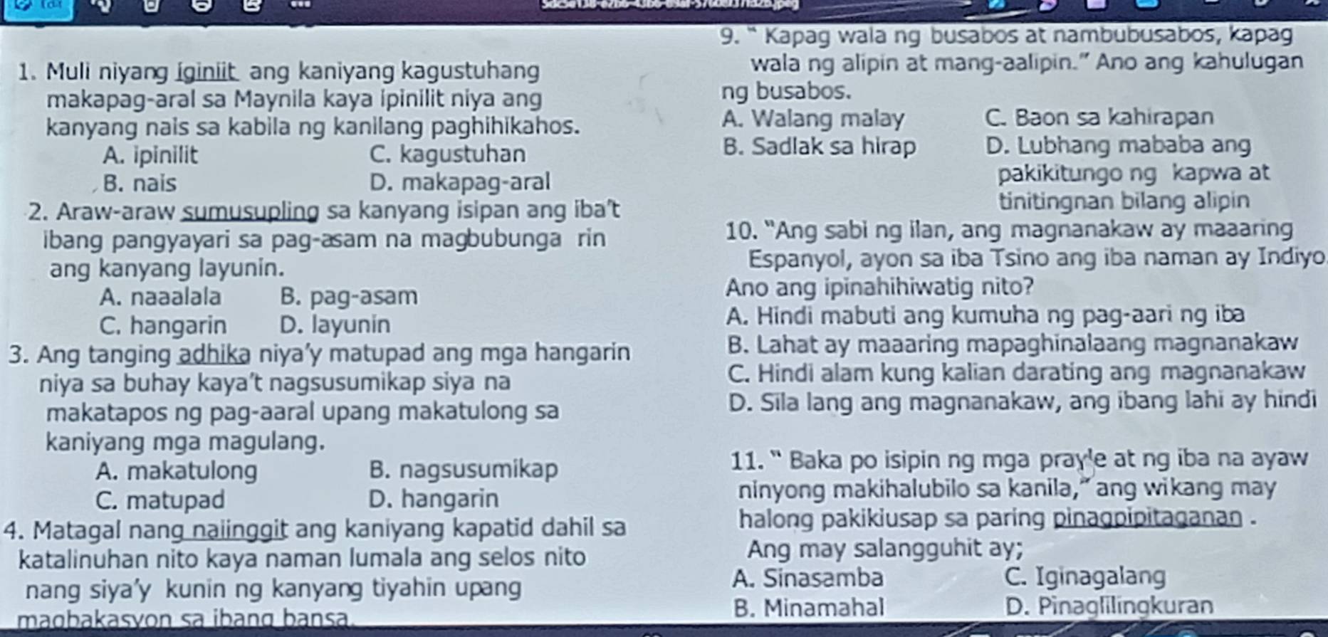 “ Kapag wala ng busabos at nambubusabos, kapag
1. Muli niyang iginiit ang kaniyang kagustuhang wala ng alipin at mang-aalipin." Ano ang kahulugan
makapag-aral sa Maynila kaya ipinilit niya ang ng busabos.
kanyang nais sa kabila ng kanilang paghihikahos.
A. Walang malay C. Baon sa kahirapan
A. ipinilit C. kagustuhan
B. Sadlak sa hirap D. Lubhang mababa ang
B. nais D. makapag-aral pakikitungo ng kapwa at
2. Araw-araw sumusupling sa kanyang isipan ang iba't tinitingnan bilang alipin
ibang pangyayari sa pag-asam na magbubunga rin
10. "Ang sabi ng ilan, ang magnanakaw ay maaaring
ang kanyang layunin. Espanyol, ayon sa iba Tsino ang iba naman ay Indiyo
A. naaalala B. pag-asam Ano ang ipinahihiwatig nito?
C. hangarin D. layunin A. Hindi mabuti ang kumuha ng pag-aari ng iba
3. Ang tanging adhika niya’y matupad ang mga hangarin
B. Lahat ay maaaring mapaghinalaang magnanakaw
niya sa buhay kaya’t nagsusumikap siya na
C. Hindi alam kung kalian darating ang magnanakaw
makatapos ng pag-aaral upang makatulong sa
D. Sila lang ang magnanakaw, ang ibang lahi ay hindi
kaniyang mga magulang.
A. makatulong B. nagsusumikap
11. “ Baka po isipin ng mga pray'e at ng iba na ayaw
C. matupad D. hangarin
ninyong makihalubilo sa kanila,” ang wikang may
4. Matagal nang naiinggit ang kaniyang kapatid dahil sa
halong pakikiusap sa paring pinagpipitaganan .
katalinuhan nito kaya naman lumala ang selos nito
Ang may salangguhit ay;
A. Sinasamba
nang siya'y kunin ng kanyanɡ tiyahin upang C. Iginagalang
maɑbakasvon sa ibang bansa B. Minamahal
D. Pinaglilingkuran