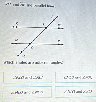 overleftrightarrow KM and overleftrightarrow NP are parallel lines.
Which angles are adjacent angles?
∠ MLO and ∠ MLJ ∠ MLO and ∠ POQ
∠ MLO and ∠ NOQ ∠ MLO and ∠ KU