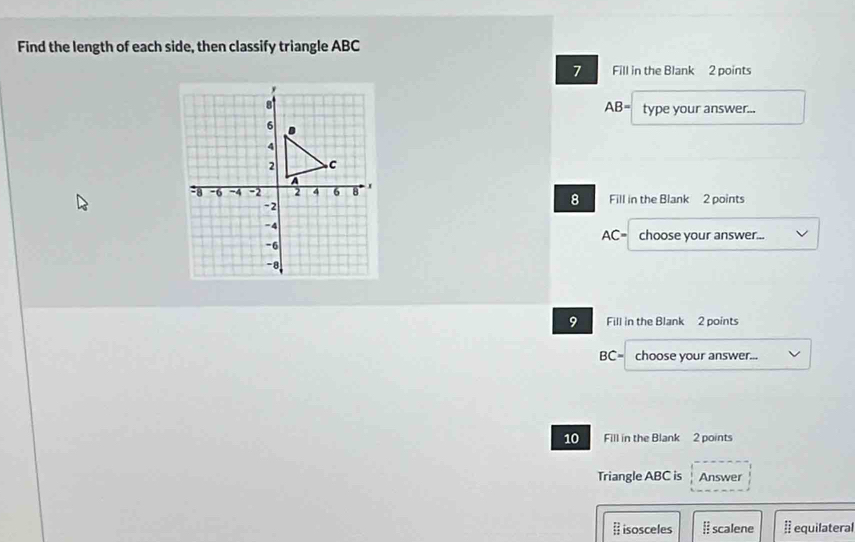 Find the length of each side, then classify triangle ABC
7 Fill in the Blank 2 points 
8 AB= type your answer...
6
4
2 C
a
-8 -6 -4 -2 2 4 6 8 I Fill in the Blank 2 points
-2
8
-4
AC= choose your answer...
-6
-8
9 Fill in the Blank 2 points
BC= choose your answer... 
10 Fill in the Blank 2 points 
Triangle ABC is Answer 
# isosceles I scalene À equilateral