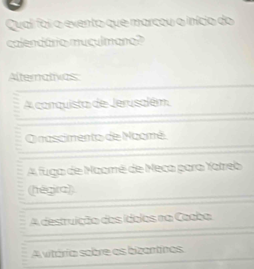 Qual foi o evento que marcou o início do
calendário muculmano?
Alternativos
A conquista de Jerusalém.
O nascimento de Naomé.
4 fuga de Maomé de Meca para Yatreb
(hégira)
4 destruição dos ídolos na Caaba.
A vitória sobre os bizantinos