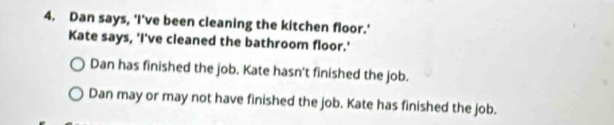 Dan says, 'I've been cleaning the kitchen floor.' 
Kate says, 'I've cleaned the bathroom floor.' 
Dan has finished the job. Kate hasn't finished the job. 
Dan may or may not have finished the job. Kate has finished the job.