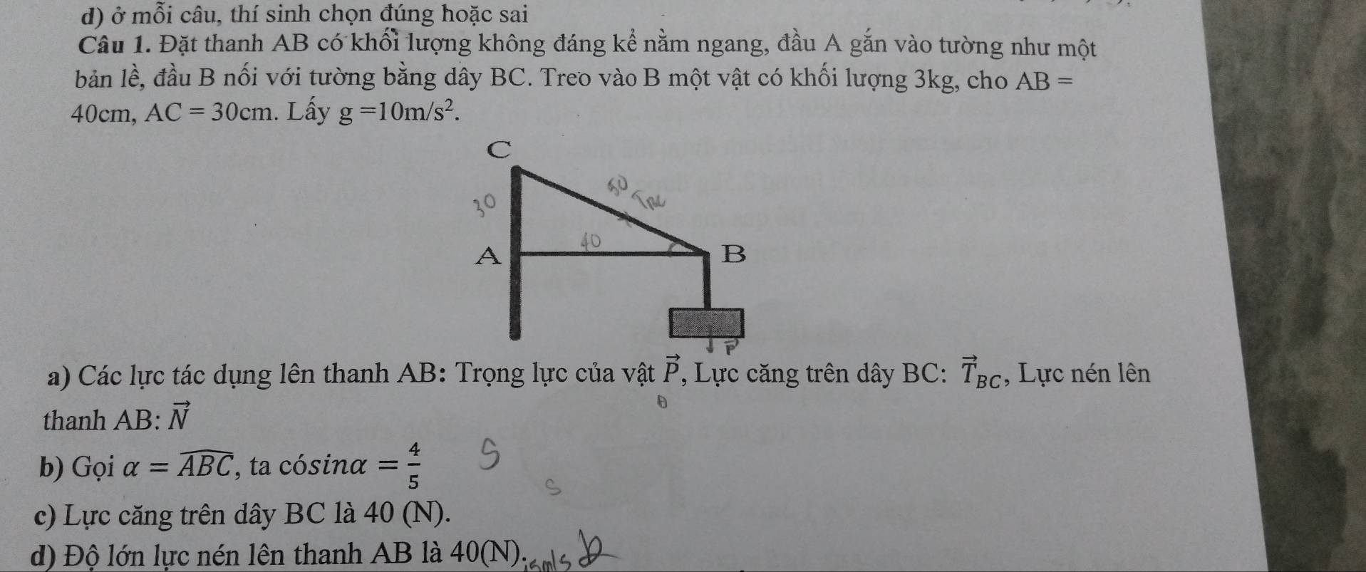 ở mỗi câu, thí sinh chọn đúng hoặc sai 
Câu 1. Đặt thanh AB có khối lượng không đáng kể nằm ngang, đầu A gắn vào tường như một 
bản lề, đầu B nối với tường bằng dây BC. Treo vào B một vật có khối lượng 3kg, cho AB=
40cm, AC=30cm. Lấy g=10m/s^2. 
a) Các lực tác dụng lên thanh AB : Trọng lực của vật vector P , Lực căng trên dây BC : vector T_BC , Lực nén lên 
thanh AB : vector N
b) Gọi alpha =widehat ABC , ta cósinα = 4/5 
c) Lực căng trên dây BC là 40 (N). 
d) Độ lớn lực nén lên thanh AB là 40(N)