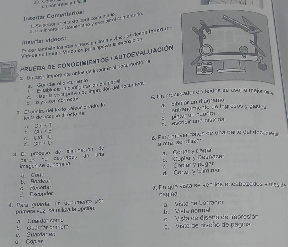 Comu
un páncreas artificial
Insertar Comentarios:
1. Seleccionar el texto para comentario.
2. Ir a Insertar - Comentario y escribir el comentario
Probar también Insertar videos en línea y vínculos desde Insertar -
Insertar videos:
Videos en línea o Vínculos para apoyar la exposición.
PRUEBA DE CONOCIMIENTOS / AUTOEVALUACIÓN
1. Un paso importante antes de imprimir el documento es
a. Guardar el documento
b. Establecer la configuración del papel
c. Usar la vista previa de impresión del documento
d. b y c son correctos 5. Un procesador de textos se usaría mejor para
2. El centro del texto seleccionado, la
b. entrenamiento de ingresos y gastos
tecla de acceso directo es a. dibujar un diagrama
c. pintar un cuadro
a. Ctrl+T
C. Ctrl+U d. escribir una historia
b. Ctrl+E
6. Para mover datos de una parte del documento
d. Ctrl+O
3. El proceso de eliminación de a otra, se utiliza:
partes no deseadas de una a. Cortar y pegar
imagen se denomina b. Copiar y Deshacer
a. Corte c. Copiar y pegar
d. Cortar y Eliminar
b. Bordear
c. Recortar 7. En qué vista se ven los encabezados y pies de
d. Esconder
página
4. Para guardar un documento por
primera vez, se utiliza la opción. a. Vista de borrador
b. Vista normal
a. Guardar como c. Vista de diseño de impresión
b. Guardar primero d. Vista de diseño de página
c. Guardar en
d. Copiar