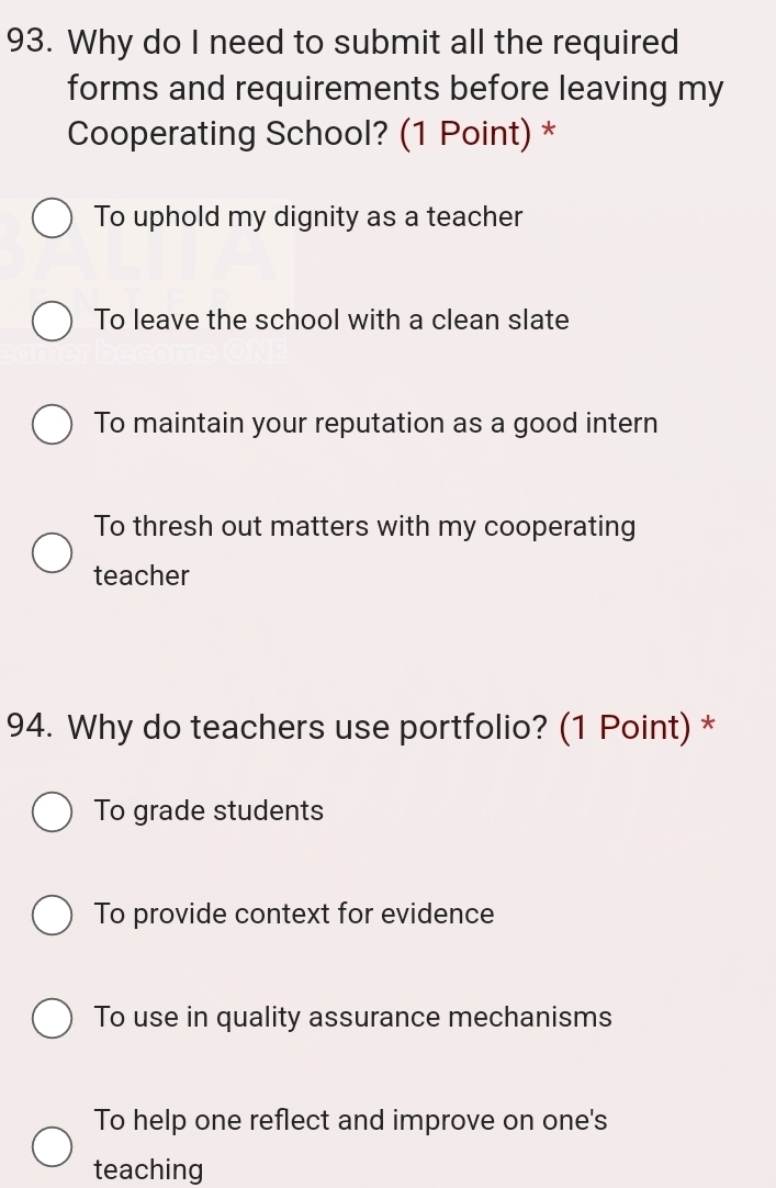 Why do I need to submit all the required
forms and requirements before leaving my
Cooperating School? (1 Point) *
To uphold my dignity as a teacher
To leave the school with a clean slate
To maintain your reputation as a good intern
To thresh out matters with my cooperating
teacher
94. Why do teachers use portfolio? (1 Point) *
To grade students
To provide context for evidence
To use in quality assurance mechanisms
To help one reflect and improve on one's
teaching