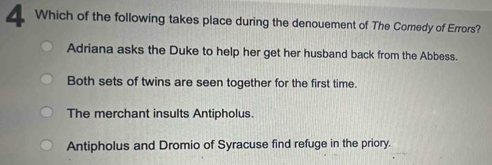 Which of the following takes place during the denouement of The Comedy of Errors?
Adriana asks the Duke to help her get her husband back from the Abbess.
Both sets of twins are seen together for the first time.
The merchant insults Antipholus.
Antipholus and Dromio of Syracuse find refuge in the priory.