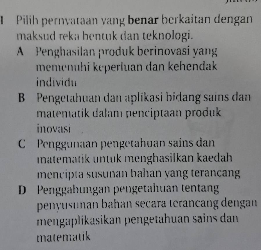 Pilih pernvataan vang benar berkaitan dengan
maksud reka bentuk dan teknologi.
A Penghasilan produk berinovasi yang
memenühi kęperluan dan kehendak 
individu
B Pengetahuan dan aplikasi bidang sains dan
matematik dalam penciptaan produk
inovasi
Penggunaan pengetahuan sains dan
matematik untuk menghasilkan kaedah 
mencipta susunan bahan yang terancan
D Penggabungan pengetahuan tentan
penyusunan bahan seçara terançang dengan
mengäplikasikan pengetahuan sains dan
matematik