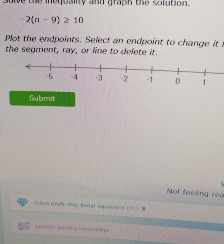 solve the inequality and graph the solution.
-2(n-9)≥ 10
Plot the endpoints. Select an endpoint to change it 
the segment, ray, or line to delete it. 
Submit 
L 
Not feeling rea 
Solve multi-step linear equations (91) 
Lesson: Solving inequalities