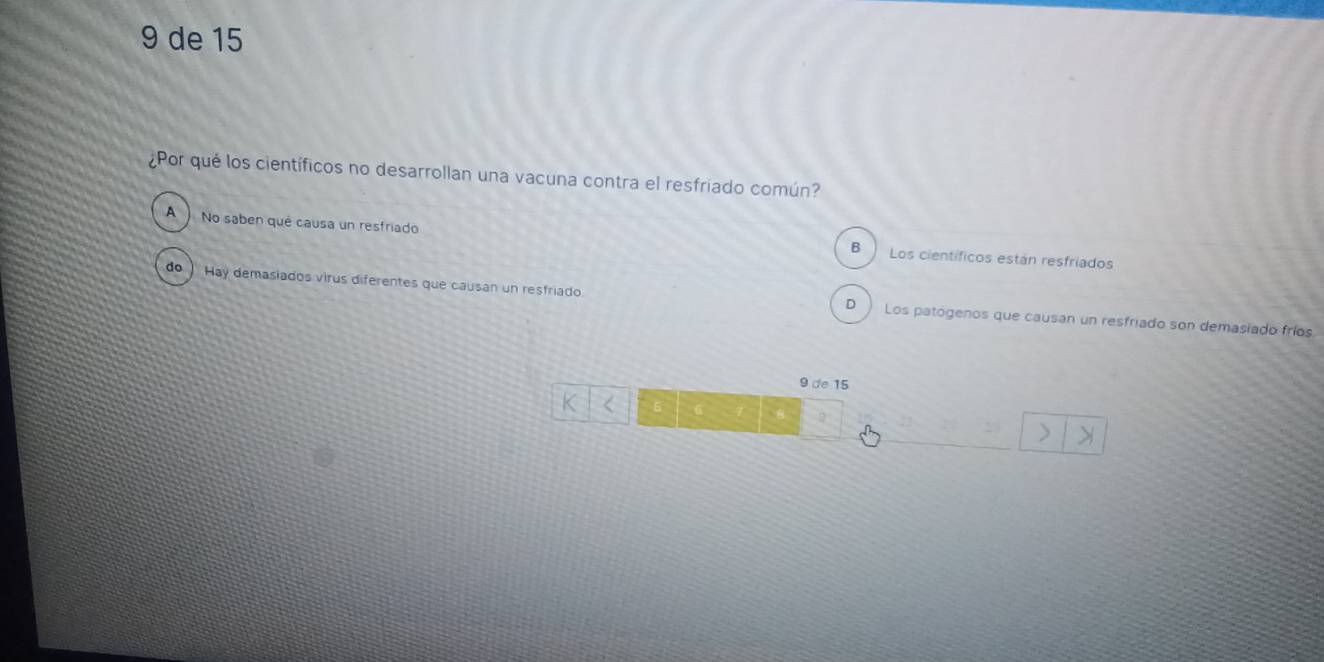 de 15
¿Por qué los científicos no desarrollan una vacuna contra el resfriado común?
A No saben qué causa un resfriado Los científicos están resfriados
B
do) Hay demasiados virus diferentes que causan un resfriado Los patógenos que causan un resfriado son demasiado fríos
D
9 de 15
K 5 8