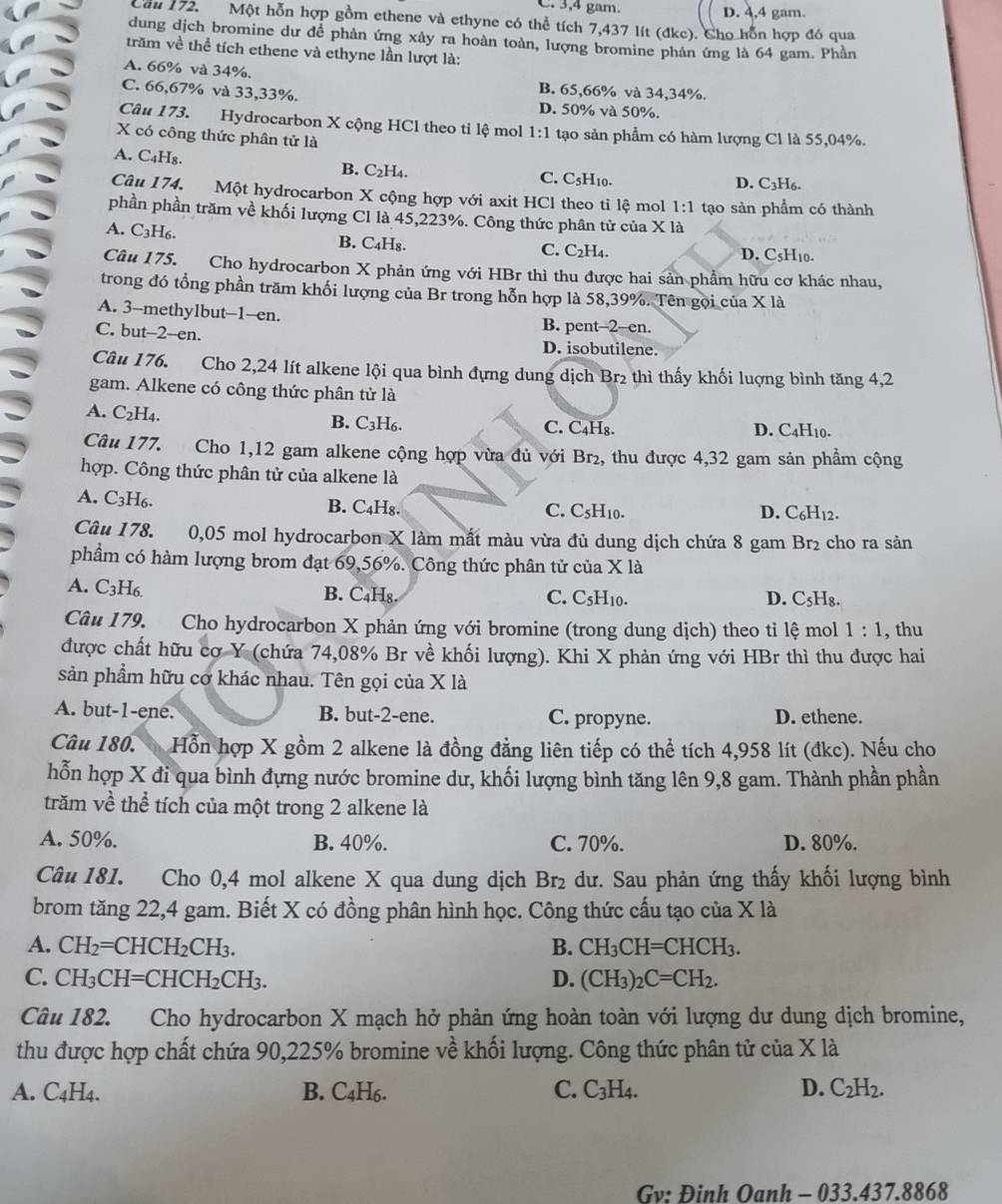 C. 3,4 gam. D. 4,4 gam.
Cầu 172. Một hỗn hợp gồm ethene và ethyne có thể tích 7,437 lít (đkc). Cho hỗn hợp đó qua
dung dịch bromine dư để phản ứng xảy ra hoàn toàn, lượng bromine phản ứng là 64 gam. Phần
trăm về thể tích ethene và ethyne lần lượt là:
A. 66% và 34%.
B. 65,66% và 34,34%.
C. 66,67% và 33,33%. D. 50% và 50%.
Câu 173. Hydrocarbon X cộng HCl theo ti lệ mol 1:1
X có công thức phân tử là tạo sản phẩm có hàm lượng Cl là 55,04%.
B. C_2H_4
A. C₄H₈. C. C₅H10. D. C3H6.
Câu 174. Một hydrocarbon X cộng hợp với axit HCl theo tỉ lệ mol 1:1 tạo sản phẩm có thành
phần phần trăm về khối lượng Cl là 45,223%. Công thức phân tử của X là
A. C_3H_6. B. C₄H₈. D. C₅H10.
C. C_2H_4.
Câu 175. Cho hydrocarbon X phản ứng với HBr thì thu được hai sản phẩm hữu cơ khác nhau,
trong đó tổng phần trăm khối lượng của Br trong hỗn hợp là 58,39%. Tên gọi của X là
A. 3-methylbut--1--en. B. pent-2-en.
C. but--2--en. D. isobutilene.
Câu 176. Cho 2,24 lít alkene lội qua bình đựng dung dịch Br₂ thì thấy khối luợng bình tăng 4,2
gam. Alkene có công thức phân tử là
A. C_2H_4. I6. C. C₄H₈. D. C4H10.
B. C_3
Câu 177. Cho 1,12 gam alkene cộng hợp vừa đủ với Br₂, thu được 4,32 gam sản phẩm cộng
hợp. Công thức phân tử của alkene là
A. C_3H_6 a D. C₆H12.
B. C_4H_8 C. C_5H_10.
Câu 178. 0,05 mol hydrocarbon X làm mất màu vừa đủ dung dịch chứa 8 gam Br₂ cho ra sản
phẩm có hàm lượng brom đạt 69,56%. Công thức phân tử của X là
A. C_3 3H6. B. C₄H₈.
C. C_5H_10. D. C_5H_8
Câu 179. Cho hydrocarbon X phản ứng với bromine (trong dung dịch) theo tỉ lệ mol 1:1 , thu
được chất hữu cợ Y (chứa 74,08% Br về khối lượng). Khi X phản ứng với HBr thì thu được hai
sản phẩm hữu cơ khác nhau. Tên gọi của X là
A. but-1-ene. B. but-2-ene. C. propyne. D. ethene.
Câu 180. Hỗn hợp X gồm 2 alkene là đồng đẳng liên tiếp có thể tích 4,958 lít (đkc). Nếu cho
hỗn hợp X đi qua bình đựng nước bromine dư, khối lượng bình tăng lên 9,8 gam. Thành phần phần
trăm về thể tích của một trong 2 alkene là
A. 50%. B. 40%. C. 70%. D. 80%.
Câu 181. Cho 0,4 mol alkene X qua dung dịch Br₂ dư. Sau phản ứng thấy khối lượng bình
brom tăng 22,4 gam. Biết X có đồng phân hình học. Công thức cấu tạo của X là
A. CH_2=CHCH_2CH_3. B. CH_3CH=CHCH_3.
C. CH_3CH=CHCH_2CH_3. D. (CH_3)_2C=CH_2.
Câu 182. Cho hydrocarbon X mạch hở phản ứng hoàn toàn với lượng dư dung dịch bromine,
thu được hợp chất chứa 90,225% bromine về khối lượng. Công thức phân tử của X là
A. C_4H_4. B. C_4H_6
C. C_3H_4. D. C_2H_2.
Gv: Đinh Oanh - 033.437.8868