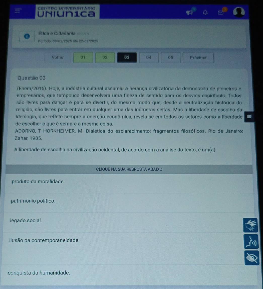 Centro Universitário
Uniun1ca
Ética e Cidadania p
Periodo: 03/02/2025 at6 22/03/2025
Voltar 01 02 03 04 05 Próxima
Questão 03
(Enem/2016). Hoje, a indústria cultural assumiu a herança civilizatória da democracia de pioneiros e
empresários, que tampouco desenvolvera uma fineza de sentido para os desvios espirituais. Todos
são livres para dançar e para se divertir, do mesmo modo que, desde a neutralização histórica da
religião, são livres para entrar em qualquer uma das inúmeras seitas. Mas a liberdade de escolha da
ideologia, que reflete sempre a coerção econômica, revela-se em todos os setores como a liberdade
de escolher o que é sempre a mesma coisa.
* ADORNO, T HORKHEIMER, M. Dialética do esclarecimento: fragmentos filosóficos. Rio de Janeiro:
Zahar, 1985.
A liberdade de escolha na civilização ocidental, de acordo com a análise do texto, é um(a)
CLIQUE NA SUA RESPOSTA ABAIXO
produto da moralidade.
patrimônio político.
legado social.
ilusão da contemporaneidade.
conquista da humanidade.